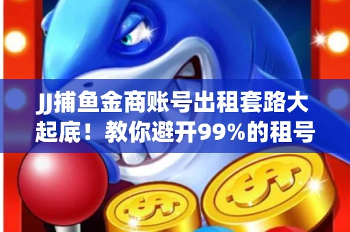 JJ捕鱼金商账号出租套路大起底！教你避开99%的租号陷阱