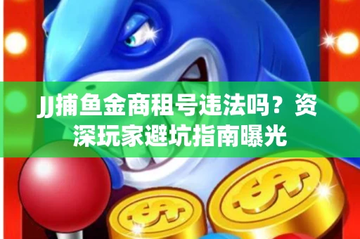 JJ捕鱼金商租号违法吗？资深玩家避坑指南曝光